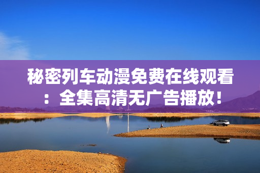 秘密列车动漫免费在线观看：全集高清无广告播放！