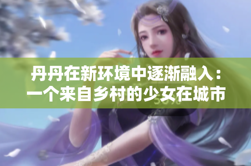 丹丹在新环境中逐渐融入：一个来自乡村的少女在城市生活的适应历程
