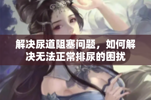 解决尿道阻塞问题，如何解决无法正常排尿的困扰