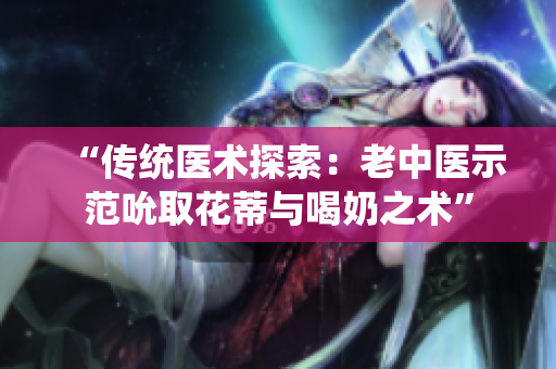 “传统医术探索：老中医示范吮取花蒂与喝奶之术”