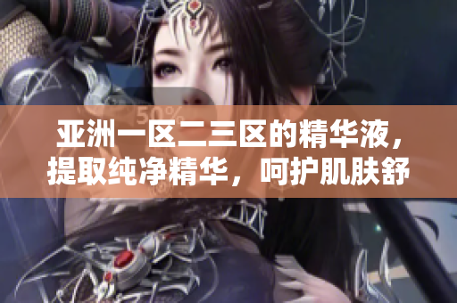 亚洲一区二三区的精华液，提取纯净精华，呵护肌肤舒适倍加