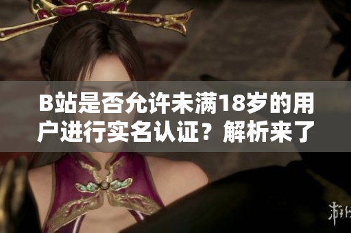 B站是否允许未满18岁的用户进行实名认证？解析来了