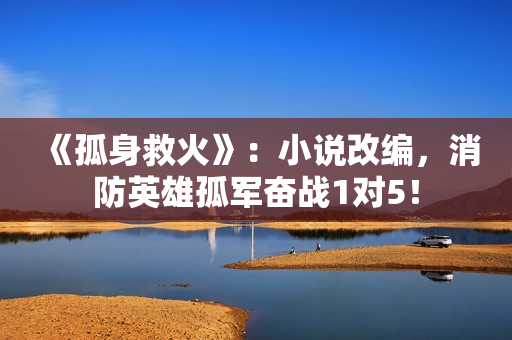 《孤身救火》：小说改编，消防英雄孤军奋战1对5！
