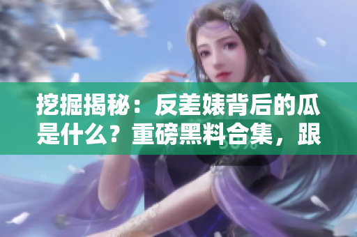 挖掘揭秘：反差婊背后的瓜是什么？重磅黑料合集，跟随万里长征一探究竟