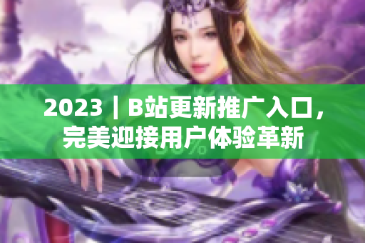 2023｜B站更新推广入口，完美迎接用户体验革新