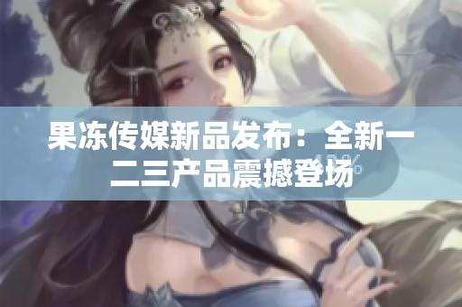 果冻传媒新品发布：全新一二三产品震撼登场