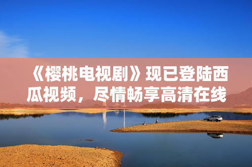 《樱桃电视剧》现已登陆西瓜视频，尽情畅享高清在线观看！