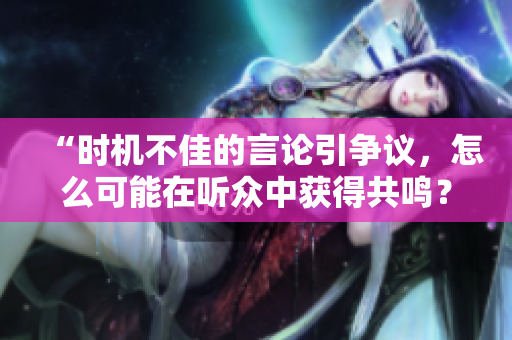 “时机不佳的言论引争议，怎么可能在听众中获得共鸣？”
