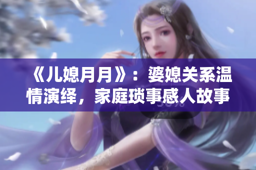 《儿媳月月》：婆媳关系温情演绎，家庭琐事感人故事揭秘