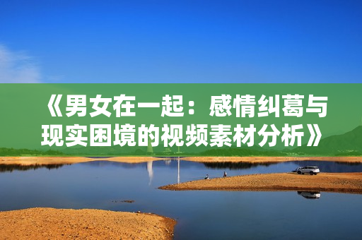 《男女在一起：感情纠葛与现实困境的视频素材分析》