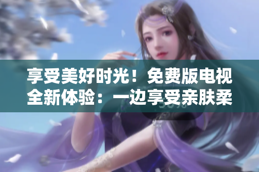 享受美好时光！免费版电视全新体验：一边享受亲肤柔情，一边体验面膜疗程