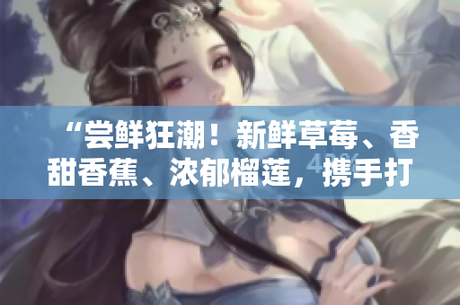 “尝鲜狂潮！新鲜草莓、香甜香蕉、浓郁榴莲，携手打造的口感奇妙乳液，绝对值得期待！”