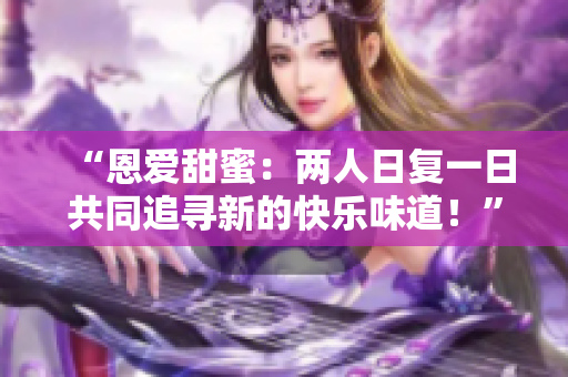 “恩爱甜蜜：两人日复一日共同追寻新的快乐味道！”