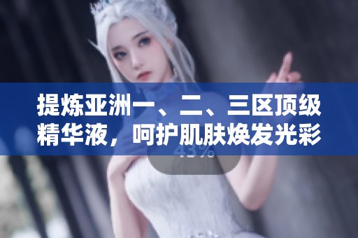 提炼亚洲一、二、三区顶级精华液，呵护肌肤焕发光彩