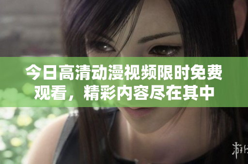 今日高清动漫视频限时免费观看，精彩内容尽在其中