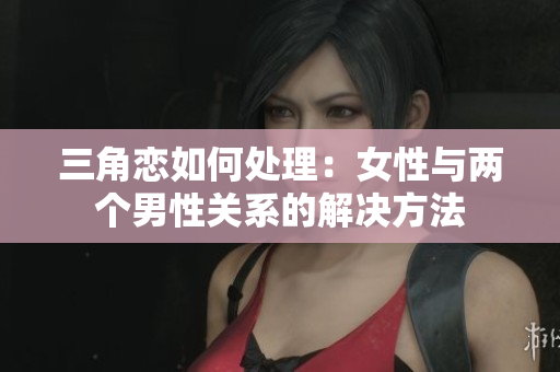 三角恋如何处理：女性与两个男性关系的解决方法