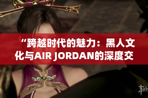 “跨越时代的魅力：黑人文化与AIR JORDAN的深度交融”