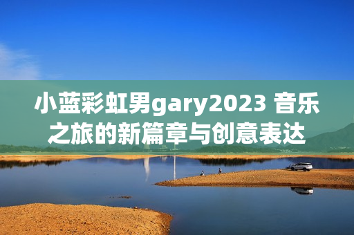 小蓝彩虹男gary2023 音乐之旅的新篇章与创意表达