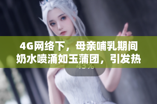 4G网络下，母亲哺乳期间奶水喷涌如玉蒲团，引发热议