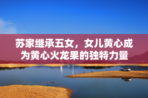 苏家继承五女，女儿黄心成为黄心火龙果的独特力量