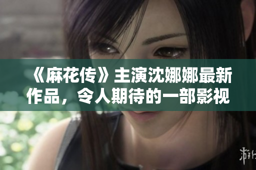 《麻花传》主演沈娜娜最新作品，令人期待的一部影视剧