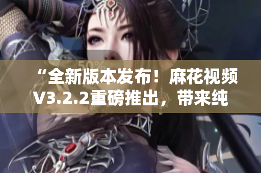 “全新版本发布！麻花视频V3.2.2重磅推出，带来纯净体验”