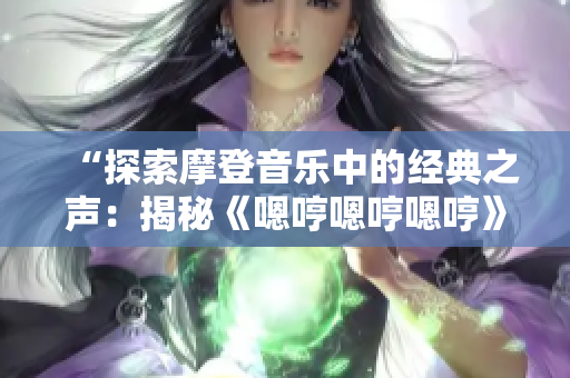 “探索摩登音乐中的经典之声：揭秘《嗯哼嗯哼嗯哼》的奇幻旋律”