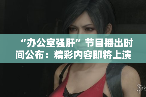 “办公室强肝”节目播出时间公布：精彩内容即将上演!