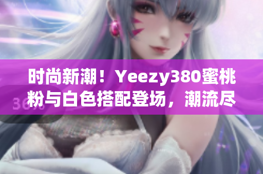 时尚新潮！Yeezy380蜜桃粉与白色搭配登场，潮流尽显个性