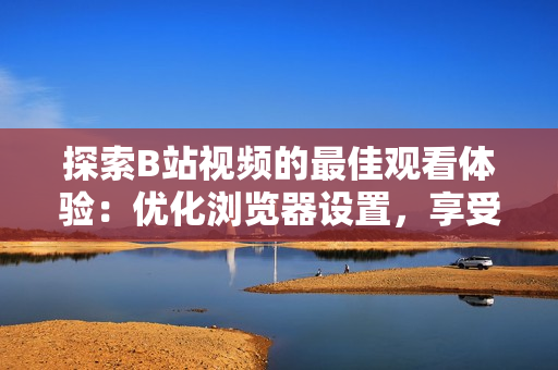 探索B站视频的最佳观看体验：优化浏览器设置，享受高清畅快视听
