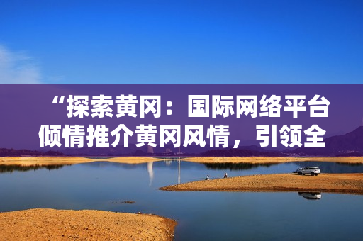 “探索黄冈：国际网络平台倾情推介黄冈风情，引领全球旅者踏足华夏之地！”