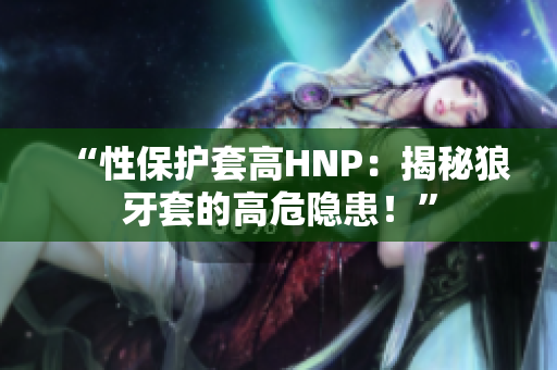 “性保护套高HNP：揭秘狼牙套的高危隐患！”