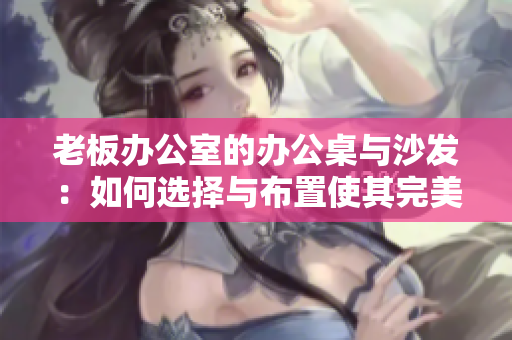 老板办公室的办公桌与沙发：如何选择与布置使其完美融合？