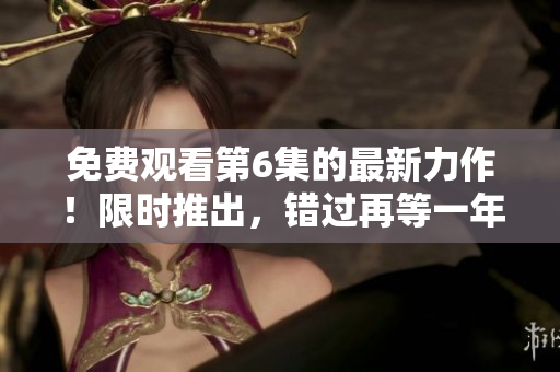 免费观看第6集的最新力作！限时推出，错过再等一年！