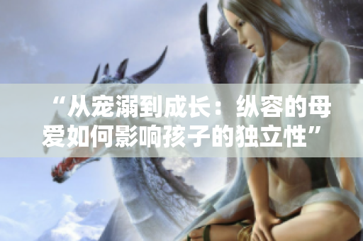“从宠溺到成长：纵容的母爱如何影响孩子的独立性”