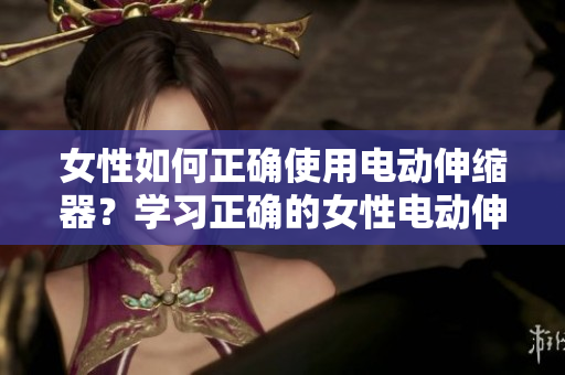 女性如何正确使用电动伸缩器？学习正确的女性电动伸缩器使用方法