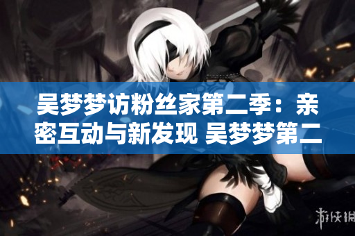 吴梦梦访粉丝家第二季：亲密互动与新发现 吴梦梦第二季粉丝家访：生动亲密见闻