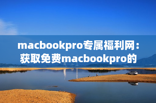 macbookpro专属福利网：获取免费macbookpro的最佳途径
