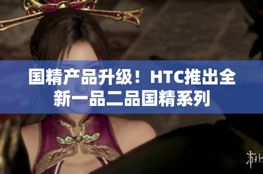 国精产品升级！HTC推出全新一品二品国精系列
