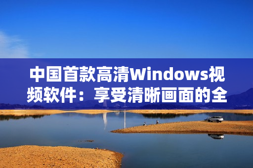 中国首款高清Windows视频软件：享受清晰画面的全新体验