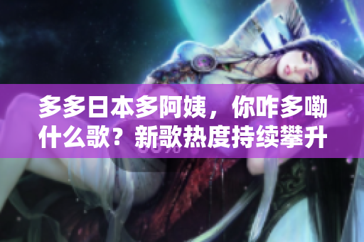 多多日本多阿姨，你咋多嘞什么歌？新歌热度持续攀升，音乐界备受关注