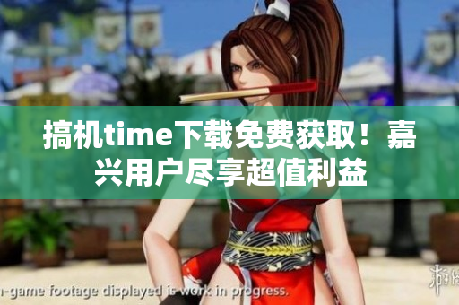 搞机time下载免费获取！嘉兴用户尽享超值利益
