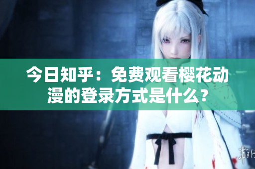 今日知乎：免费观看樱花动漫的登录方式是什么？