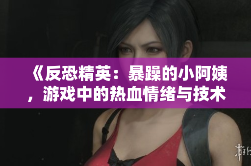 《反恐精英：暴躁的小阿姨，游戏中的热血情绪与技术挑战》