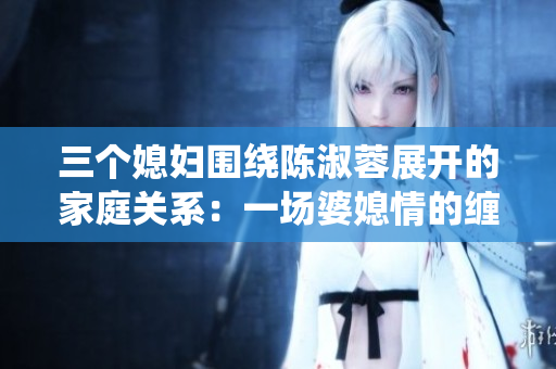 三个媳妇围绕陈淑蓉展开的家庭关系：一场婆媳情的缠绵舞曲