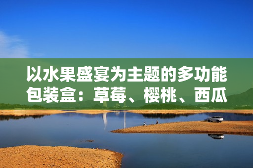 以水果盛宴为主题的多功能包装盒：草莓、樱桃、西瓜、榴莲应有尽有！