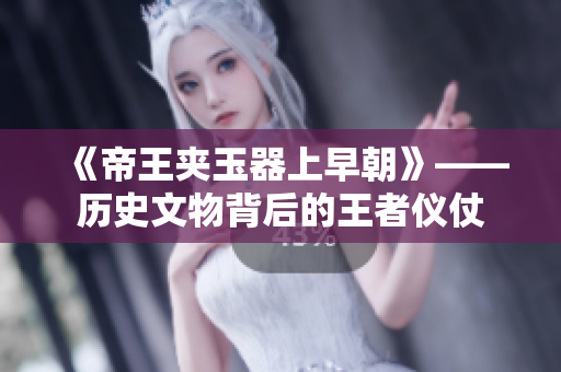 《帝王夹玉器上早朝》——历史文物背后的王者仪仗