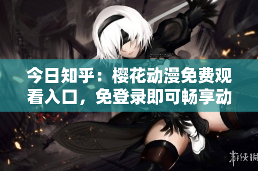 今日知乎：樱花动漫免费观看入口，免登录即可畅享动漫世界