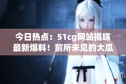 今日热点：51cg网站揭晓最新爆料！前所未见的大瓜，震撼热门头条！