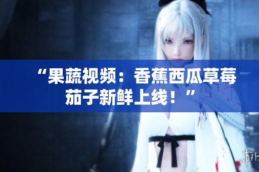 “果蔬视频：香蕉西瓜草莓茄子新鲜上线！”